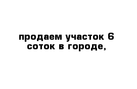 продаем участок 6 соток в городе,